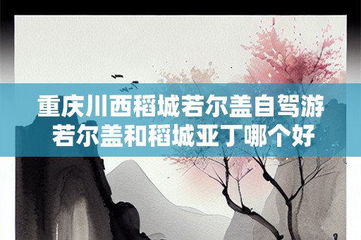 重庆川西稻城若尔盖自驾游 若尔盖和稻城亚丁哪个好